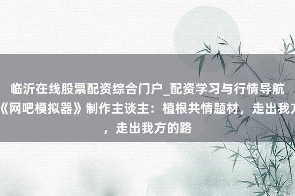临沂在线股票配资综合门户_配资学习与行情导航 专访《网吧模拟器》制作主谈主：植根共情题材，走出我方的路