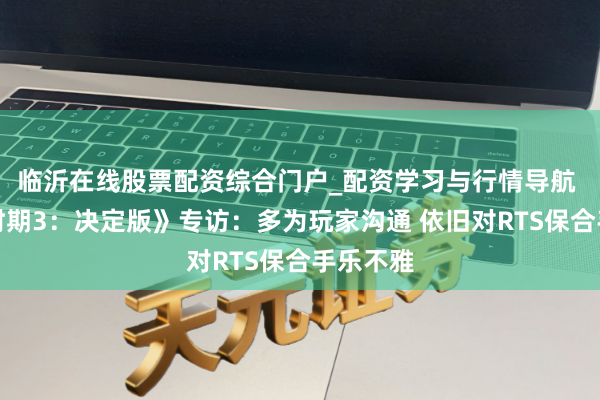 临沂在线股票配资综合门户_配资学习与行情导航 《帝国时期3：决定版》专访：多为玩家沟通 依旧对RTS保合手乐不雅