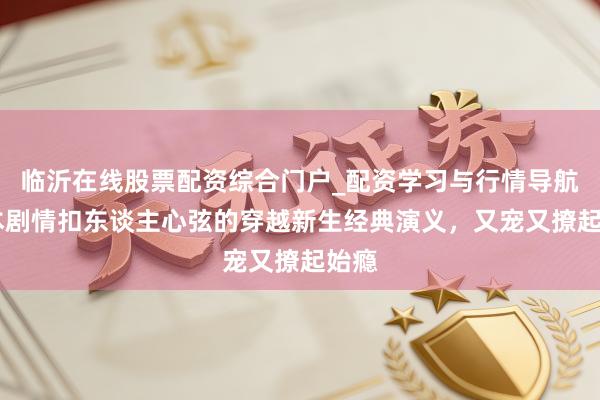 临沂在线股票配资综合门户_配资学习与行情导航 五本剧情扣东谈主心弦的穿越新生经典演义，又宠又撩起始瘾