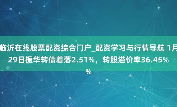 临沂在线股票配资综合门户_配资学习与行情导航 1月29日振华转债着落2.51%，转股溢价率36.45%