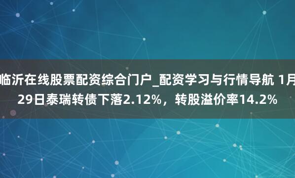 临沂在线股票配资综合门户_配资学习与行情导航 1月29日泰瑞转债下落2.12%，转股溢价率14.2%