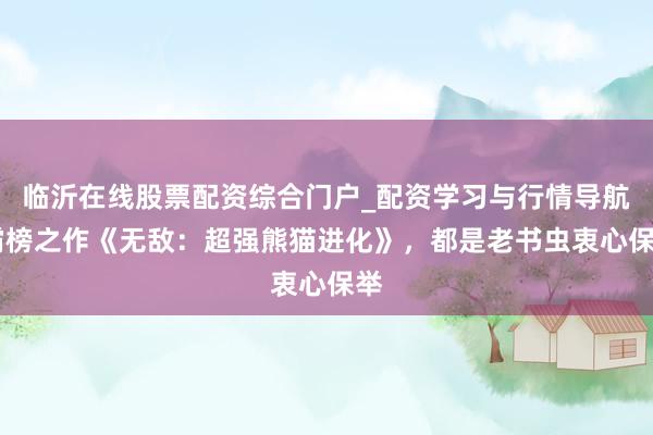 临沂在线股票配资综合门户_配资学习与行情导航 霸榜之作《无敌：超强熊猫进化》，都是老书虫衷心保举