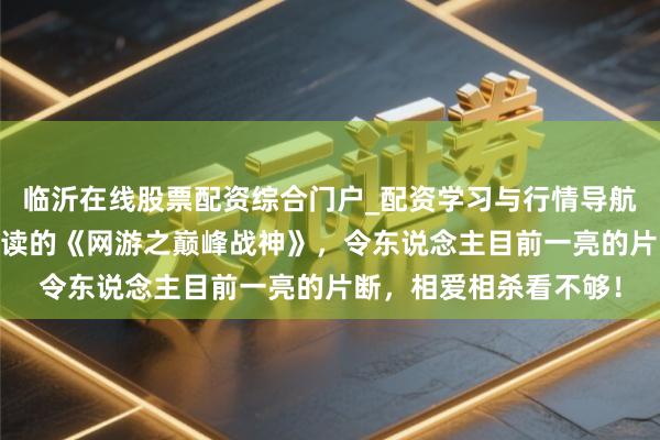 临沂在线股票配资综合门户_配资学习与行情导航 东说念主东说念主必读的《网游之巅峰战神》，令东说念主目前一亮的片断，相爱相杀看不够！