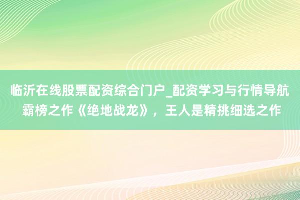 临沂在线股票配资综合门户_配资学习与行情导航 霸榜之作《绝地战龙》，王人是精挑细选之作