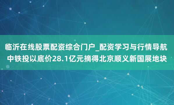 临沂在线股票配资综合门户_配资学习与行情导航 中铁投以底价28.1亿元摘得北京顺义新国展地块