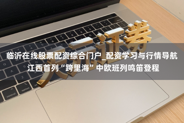 临沂在线股票配资综合门户_配资学习与行情导航 江西首列“跨里海”中欧班列鸣笛登程