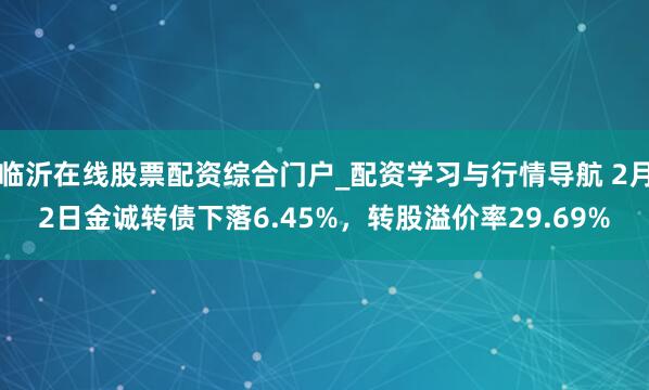 临沂在线股票配资综合门户_配资学习与行情导航 2月2日金诚转债下落6.45%,转股溢价率29.69%