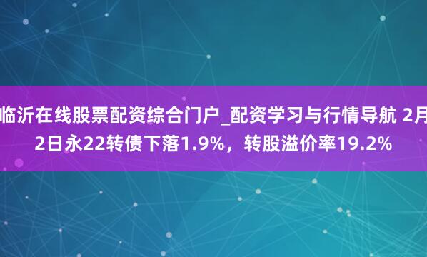 临沂在线股票配资综合门户_配资学习与行情导航 2月2日永22转债下落1.9%，转股溢价率19.2%