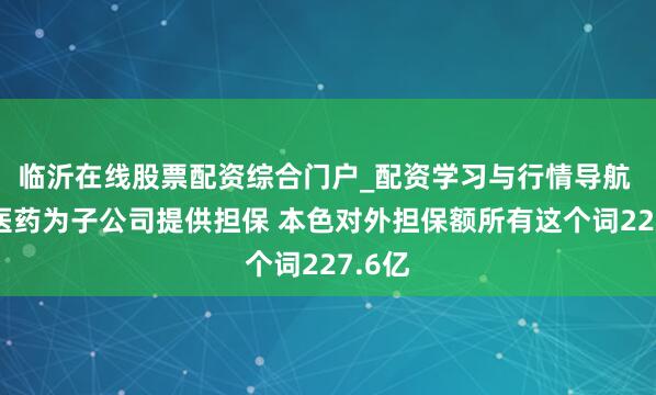 临沂在线股票配资综合门户_配资学习与行情导航 复星医药为子公司提供担保 本色对外担保额所有这个词227.6亿