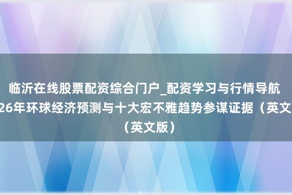 临沂在线股票配资综合门户_配资学习与行情导航 2026年环球经济预测与十大宏不雅趋势参谋证据（英文版）