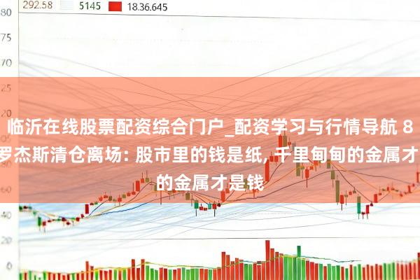 临沂在线股票配资综合门户_配资学习与行情导航 84岁罗杰斯清仓离场: 股市里的钱是纸, 千里甸甸的金属才是钱