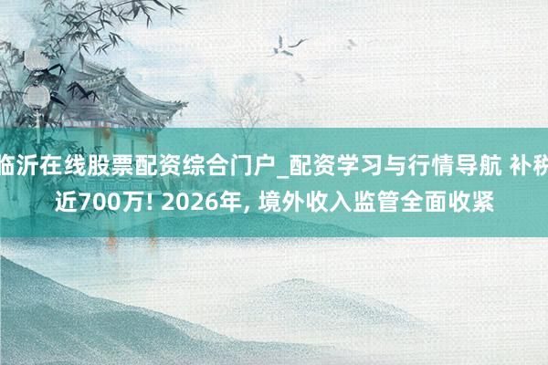 临沂在线股票配资综合门户_配资学习与行情导航 补税近700万! 2026年, 境外收入监管全面收紧