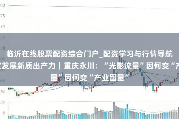 临沂在线股票配资综合门户_配资学习与行情导航 因地制宜发展新质出产力｜重庆永川：“光影流量”因何变“产业留量”