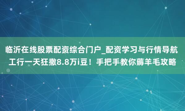 临沂在线股票配资综合门户_配资学习与行情导航 工行一天狂撒8.8万i豆！手把手教你薅羊毛攻略