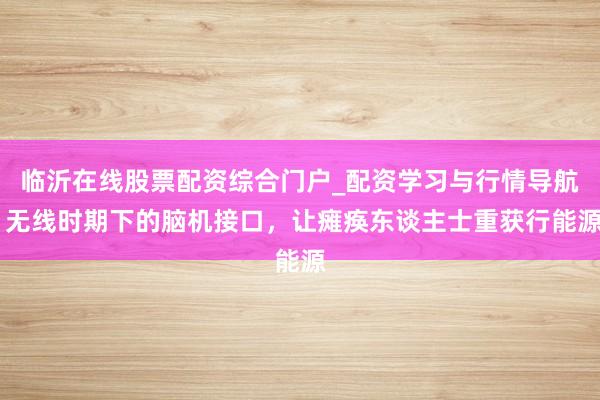 临沂在线股票配资综合门户_配资学习与行情导航 无线时期下的脑机接口，让瘫痪东谈主士重获行能源