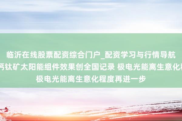 临沂在线股票配资综合门户_配资学习与行情导航 我国大面积钙钛矿太阳能组件效果创全国记录 极电光能离生意化程度再进一步