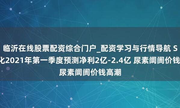 临沂在线股票配资综合门户_配资学习与行情导航 ST宜化2021年第一季度预测净利2亿-2.4亿 尿素阛阓价钱高潮