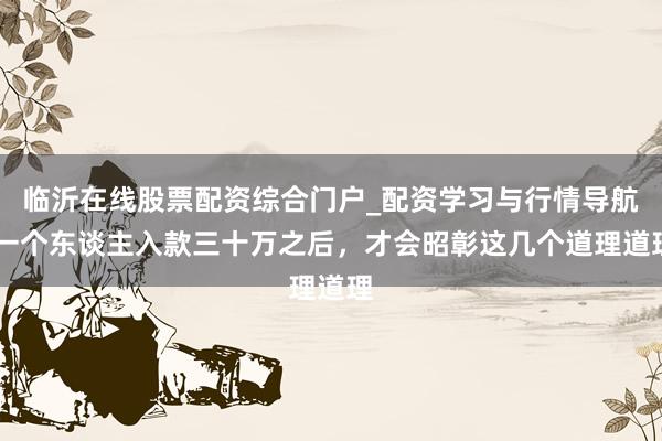 临沂在线股票配资综合门户_配资学习与行情导航 一个东谈主入款三十万之后，才会昭彰这几个道理道理