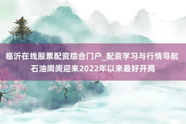 临沂在线股票配资综合门户_配资学习与行情导航 石油阛阓迎来2022年以来最好开局