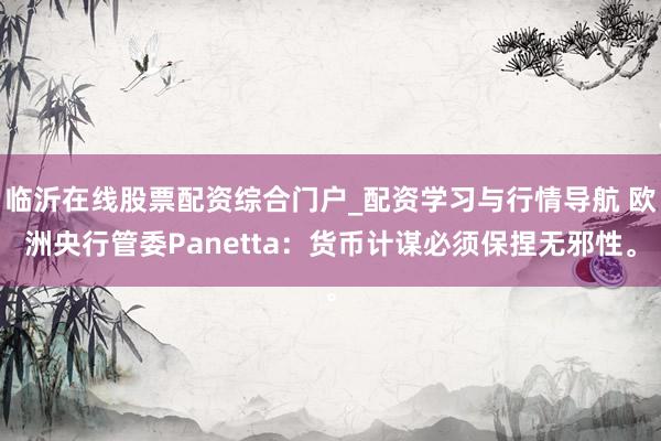 临沂在线股票配资综合门户_配资学习与行情导航 欧洲央行管委Panetta：货币计谋必须保捏无邪性。