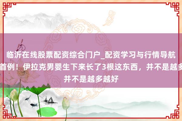 临沂在线股票配资综合门户_配资学习与行情导航 寰球首例!伊拉克男婴生下来长了3根这东西,并不是越多越好