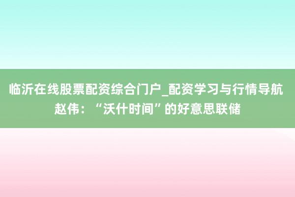 临沂在线股票配资综合门户_配资学习与行情导航 赵伟：“沃什时间”的好意思联储
