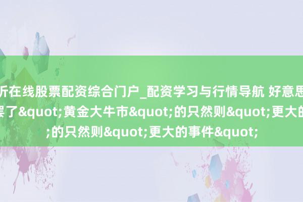 临沂在线股票配资综合门户_配资学习与行情导航 好意思银Hartnett：罢了"黄金大牛市"的只然则"更大的事件"
