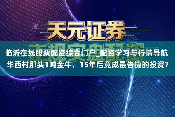 临沂在线股票配资综合门户_配资学习与行情导航 华西村那头1吨金牛，15年后竟成最告捷的投资？