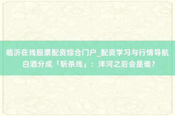 临沂在线股票配资综合门户_配资学习与行情导航 白酒分成「斩杀线」：洋河之后会是谁？