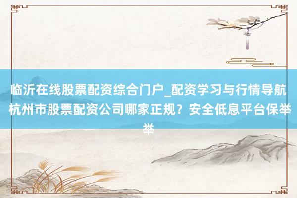 临沂在线股票配资综合门户_配资学习与行情导航 杭州市股票配资公司哪家正规?安全低息平台保举