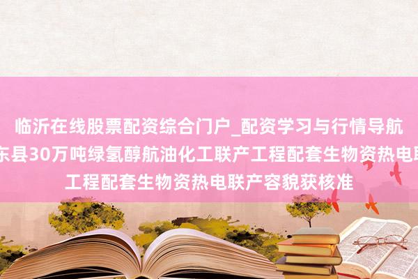 临沂在线股票配资综合门户_配资学习与行情导航 嘉泽新能：鸡东县30万吨绿氢醇航油化工联产工程配套生物资热电联产容貌获核准