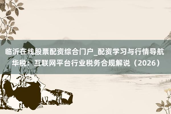 临沂在线股票配资综合门户_配资学习与行情导航 华税:互联网平台行业税务合规解说(2026)
