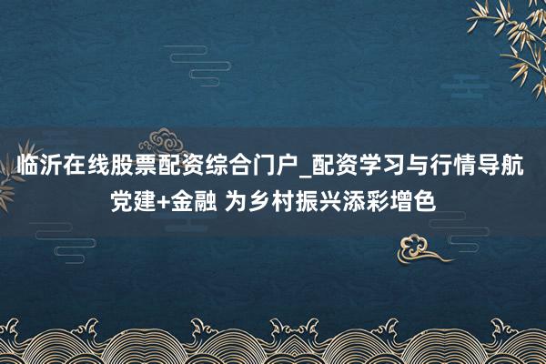 临沂在线股票配资综合门户_配资学习与行情导航 党建+金融 为乡村振兴添彩增色