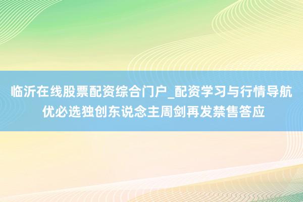 临沂在线股票配资综合门户_配资学习与行情导航 优必选独创东说念主周剑再发禁售答应