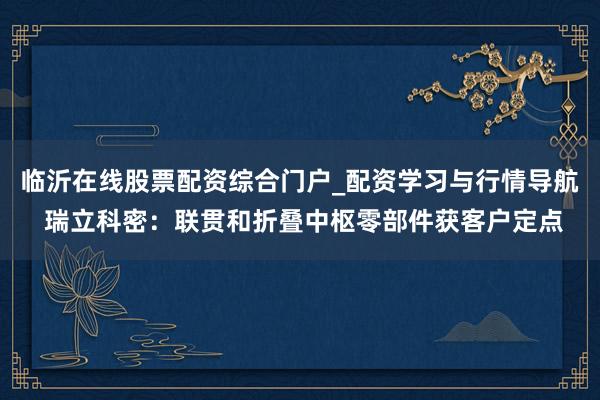 临沂在线股票配资综合门户_配资学习与行情导航 瑞立科密:联贯和折叠中枢零部件获客户定点