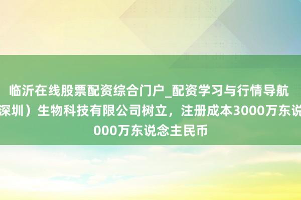 临沂在线股票配资综合门户_配资学习与行情导航 艾力宝（深圳）生物科技有限公司树立，注册成本3000万东说念主民币