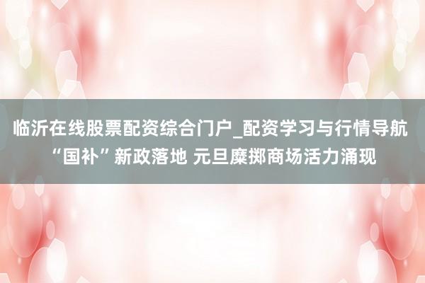 临沂在线股票配资综合门户_配资学习与行情导航 “国补”新政落地 元旦糜掷商场活力涌现