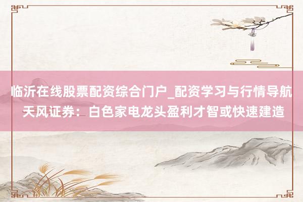 临沂在线股票配资综合门户_配资学习与行情导航 天风证券：白色家电龙头盈利才智或快速建造