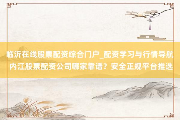 临沂在线股票配资综合门户_配资学习与行情导航 内江股票配资公司哪家靠谱？安全正规平台推选