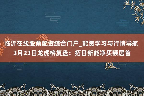 临沂在线股票配资综合门户_配资学习与行情导航 3月23日龙虎榜复盘:拓日新能净买额居首