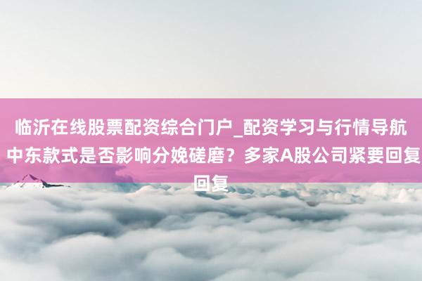 临沂在线股票配资综合门户_配资学习与行情导航 中东款式是否影响分娩磋磨?多家A股公司紧要回复