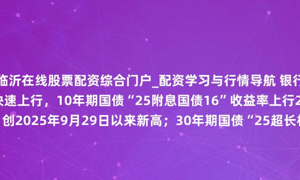 临沂在线股票配资综合门户_配资学习与行情导航 银行间主要利率债收益率快速上行，10年期国债“25附息国债16”收益率上行2.1bp报1.8825%，创2025年9月29日以来新高；30年期国债“25超长相称国债06”收益率上行1.5bp报2.2990%，创2024年11月20日以来新高。