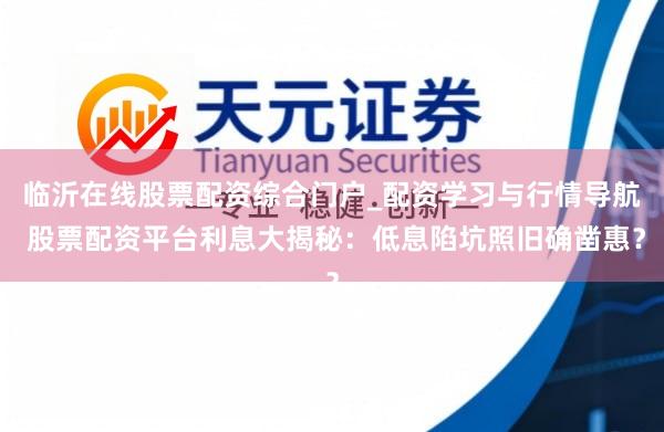 临沂在线股票配资综合门户_配资学习与行情导航 股票配资平台利息大揭秘:低息陷坑照旧确凿惠?