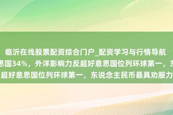 临沂在线股票配资综合门户_配资学习与行情导航 中国占比36%远超好意思国34%,外洋影响力反超好意思国位列环球第一,东说念主民币最具劝服力