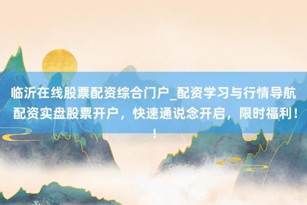 临沂在线股票配资综合门户_配资学习与行情导航 配资实盘股票开户，快速通说念开启，限时福利！