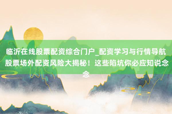 临沂在线股票配资综合门户_配资学习与行情导航 股票场外配资风险大揭秘！这些陷坑你必应知说念