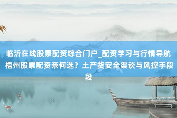 临沂在线股票配资综合门户_配资学习与行情导航 梧州股票配资奈何选?土产货安全渠谈与风控手段