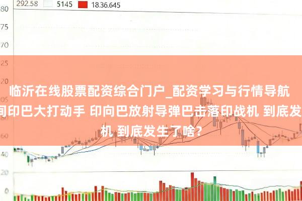 临沂在线股票配资综合门户_配资学习与行情导航 整宿之间印巴大打动手 印向巴放射导弹巴击落印战机 到底发生了啥？