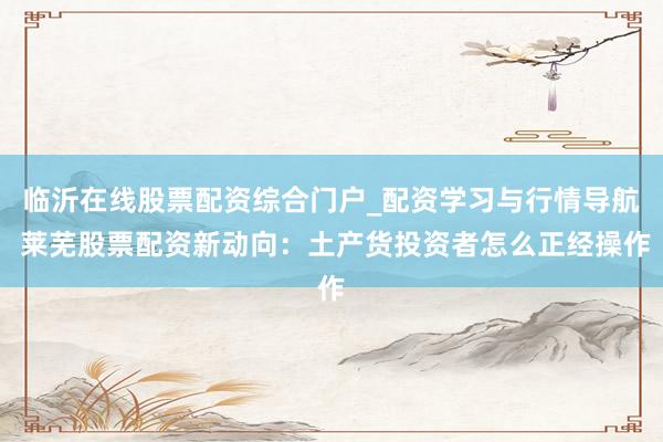 临沂在线股票配资综合门户_配资学习与行情导航 莱芜股票配资新动向：土产货投资者怎么正经操作