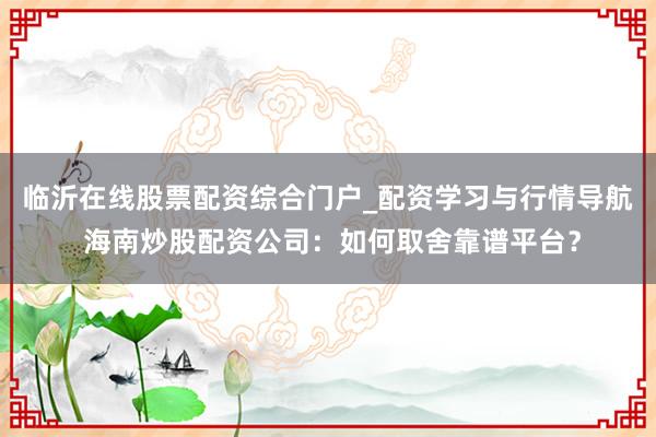 临沂在线股票配资综合门户_配资学习与行情导航 海南炒股配资公司：如何取舍靠谱平台？